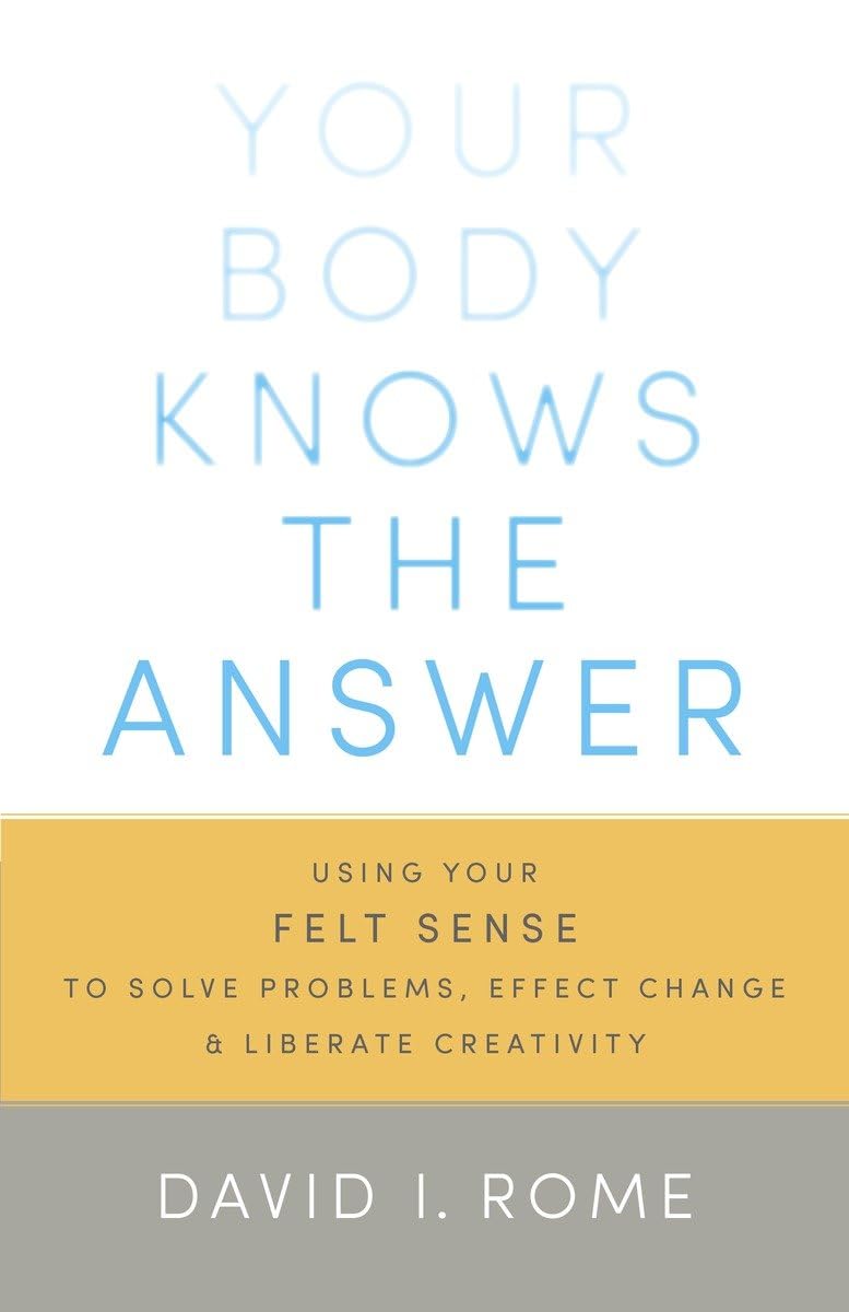 Your Body Knows the Answer: Using Your Felt Sense to Solve Problems, Effect Change, and Liberate Creativity