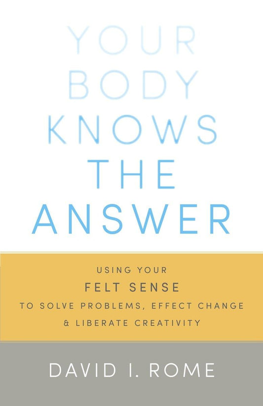 Your Body Knows the Answer: Using Your Felt Sense to Solve Problems, Effect Change, and Liberate Creativity