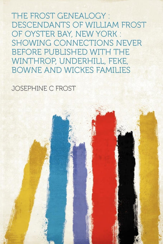 The Frost Genealogy: Descendants of William Frost of Oyster Bay, New York: Showing Connections Never Before Published with the Winthrop, Underhill, Feke, Bowne and Wickes Families